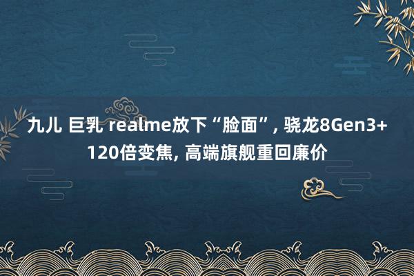 九儿 巨乳 realme放下“脸面”， 骁龙8Gen3+120倍变焦， 高端旗舰重回廉价