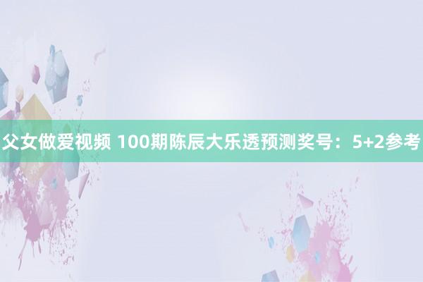 父女做爱视频 100期陈辰大乐透预测奖号：5+2参考