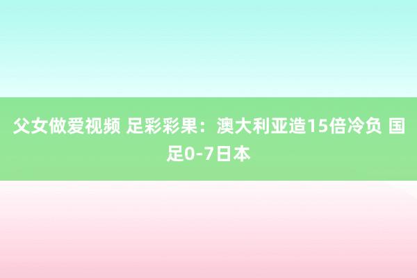 父女做爱视频 足彩彩果：澳大利亚造15倍冷负 国足0-7日本