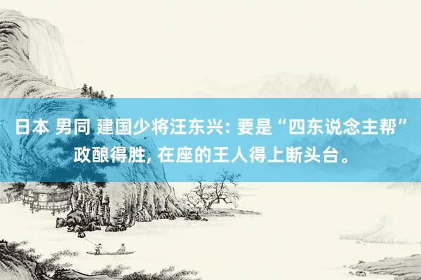 日本 男同 建国少将汪东兴: 要是“四东说念主帮”政酿得胜， 在座的王人得上断头台。