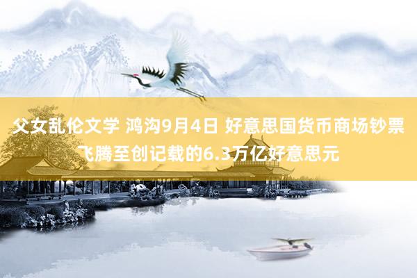 父女乱伦文学 鸿沟9月4日 好意思国货币商场钞票飞腾至创记载的6.3万亿好意思元