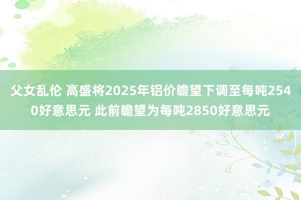 父女乱伦 高盛将2025年铝价瞻望下调至每吨2540好意思元 此前瞻望为每吨2850好意思元