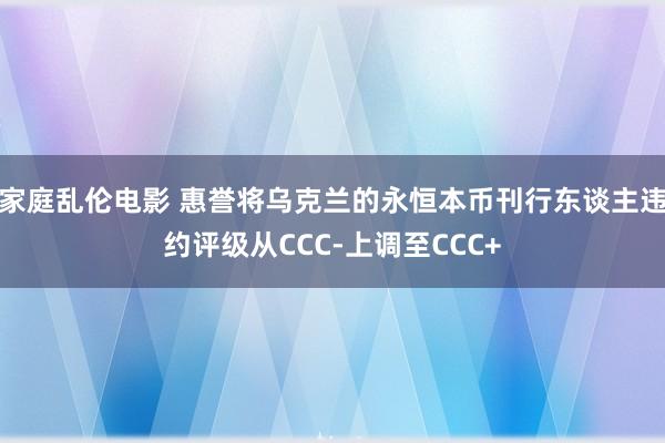 家庭乱伦电影 惠誉将乌克兰的永恒本币刊行东谈主违约评级从CCC-上调至CCC+