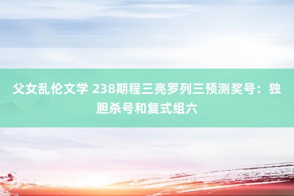 父女乱伦文学 238期程三亮罗列三预测奖号：独胆杀号和复式组六