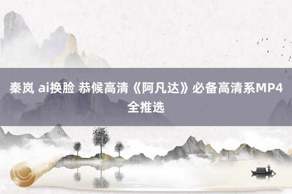 秦岚 ai换脸 恭候高清《阿凡达》必备高清系MP4全推选