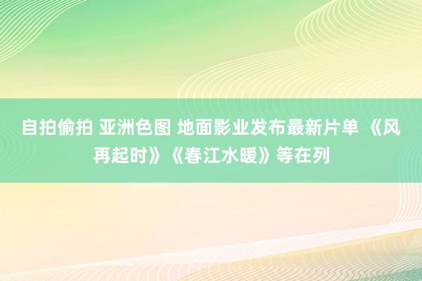 自拍偷拍 亚洲色图 地面影业发布最新片单 《风再起时》《春江水暖》等在列