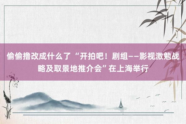 偷偷撸改成什么了 “开拍吧！剧组——影视激勉战略及取景地推介会”在上海举行