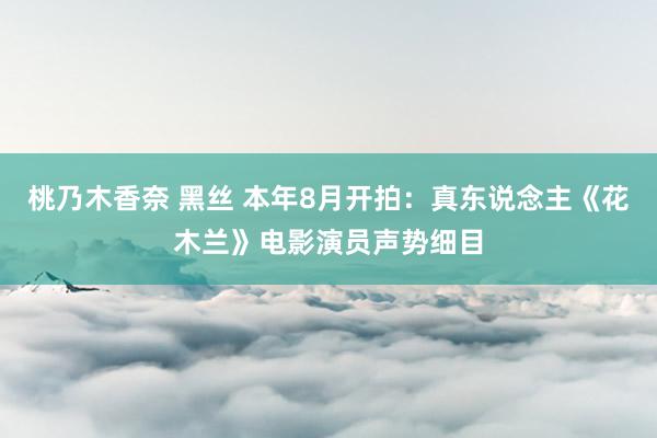 桃乃木香奈 黑丝 本年8月开拍：真东说念主《花木兰》电影演员声势细目