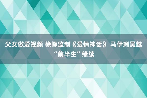 父女做爱视频 徐峥监制《爱情神话》 马伊琍吴越“前半生”缘续