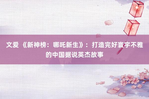 文爱 《新神榜：哪吒新生》：打造完好寰宇不雅的中国据说英杰故事