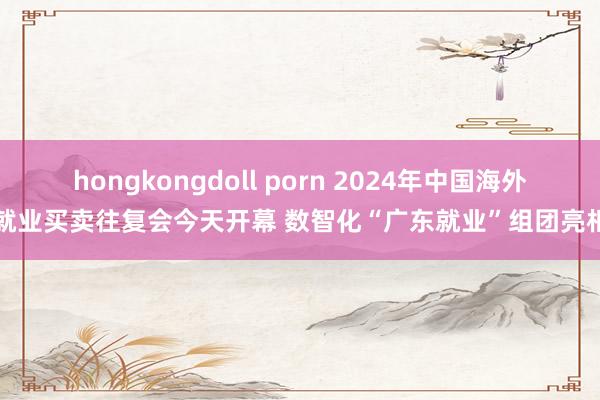 hongkongdoll porn 2024年中国海外就业买卖往复会今天开幕 数智化“广东就业”组团亮相