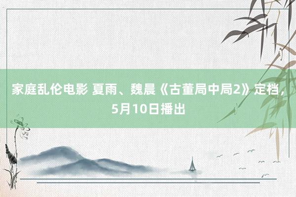 家庭乱伦电影 夏雨、魏晨《古董局中局2》定档，5月10日播出