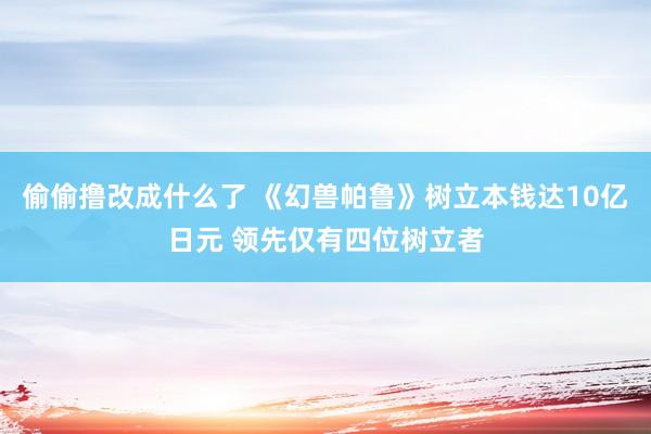 偷偷撸改成什么了 《幻兽帕鲁》树立本钱达10亿日元 领先仅有四位树立者