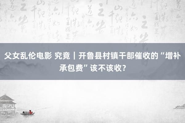 父女乱伦电影 究竟｜开鲁县村镇干部催收的“增补承包费”该不该收？