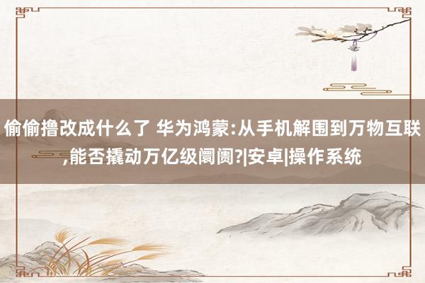 偷偷撸改成什么了 华为鸿蒙:从手机解围到万物互联，能否撬动万亿级阛阓?|安卓|操作系统