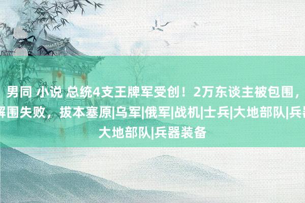 男同 小说 总统4支王牌军受创！2万东谈主被包围，58次解围失败，拔本塞原|乌军|俄军|战机|士兵|大地部队|兵器装备