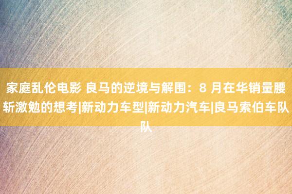 家庭乱伦电影 良马的逆境与解围：8 月在华销量腰斩激勉的想考|新动力车型|新动力汽车|良马索伯车队