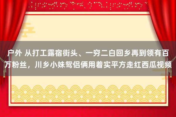 户外 从打工露宿街头、一穷二白回乡再到领有百万粉丝，川乡小妹鸳侣俩用着实平方走红西瓜视频