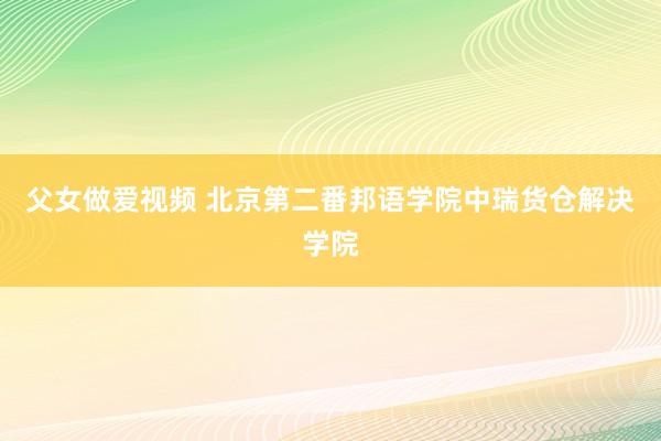 父女做爱视频 北京第二番邦语学院中瑞货仓解决学院