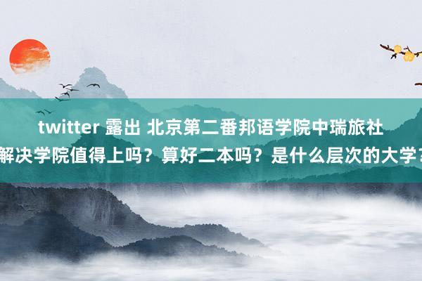 twitter 露出 北京第二番邦语学院中瑞旅社解决学院值得上吗？算好二本吗？是什么层次的大学？