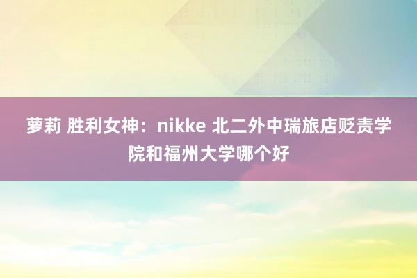 萝莉 胜利女神：nikke 北二外中瑞旅店贬责学院和福州大学哪个好