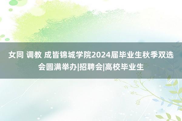 女同 调教 成皆锦城学院2024届毕业生秋季双选会圆满举办|招聘会|高校毕业生