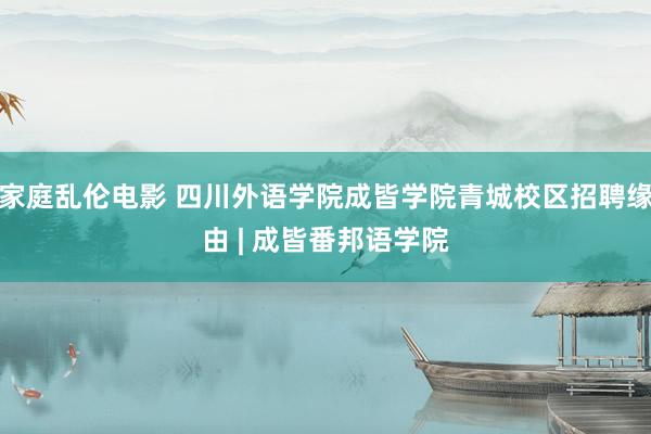 家庭乱伦电影 四川外语学院成皆学院青城校区招聘缘由 | 成皆番邦语学院