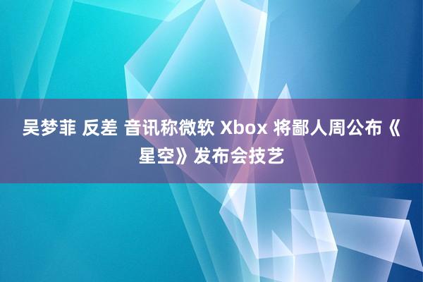 吴梦菲 反差 音讯称微软 Xbox 将鄙人周公布《星空》发布会技艺