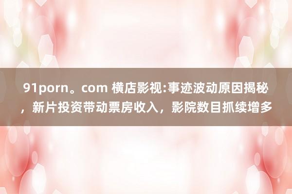 91porn。com 横店影视:事迹波动原因揭秘，新片投资带动票房收入，影院数目抓续增多