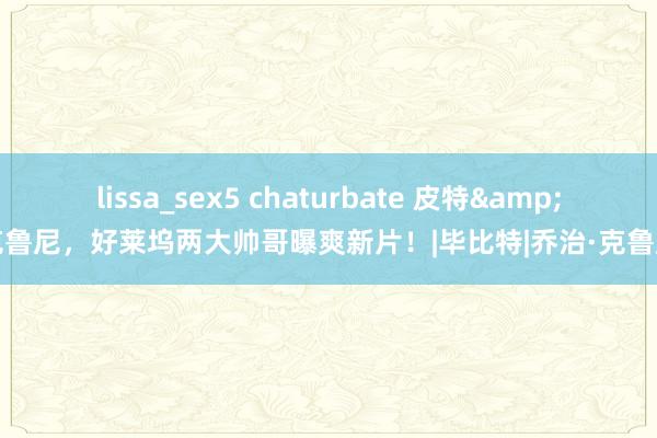 lissa_sex5 chaturbate 皮特&克鲁尼，好莱坞两大帅哥曝爽新片！|毕比特|乔治·克鲁尼