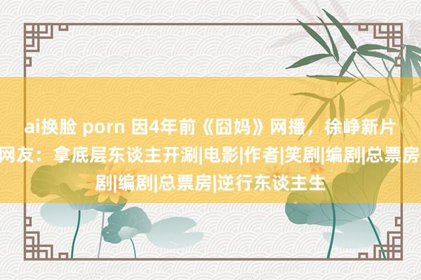 ai换脸 porn 因4年前《囧妈》网播，徐峥新片遭影院欺压，网友：拿底层东谈主开涮|电影|作者|笑剧|编剧|总票房|逆行东谈主生