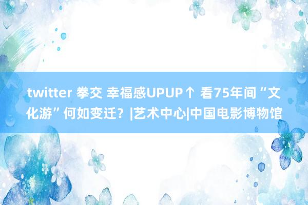 twitter 拳交 幸福感UPUP↑ 看75年间“文化游”何如变迁？|艺术中心|中国电影博物馆