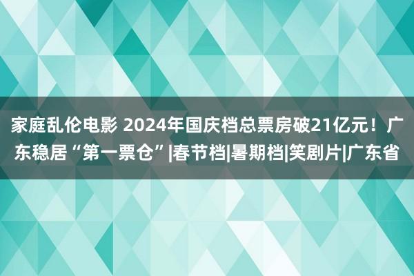 家庭乱伦电影 2024年国庆档总票房破21亿元！广东稳居“第一票仓”|春节档|暑期档|笑剧片|广东省