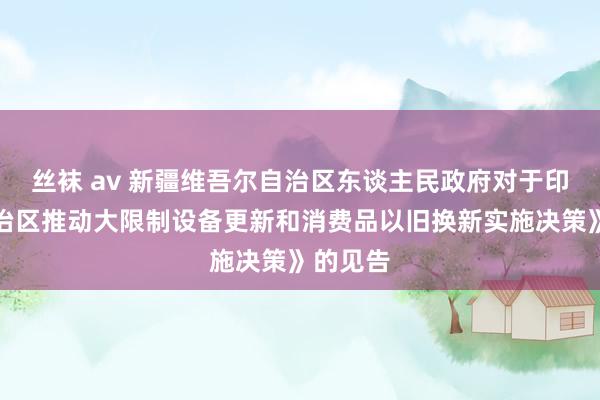 丝袜 av 新疆维吾尔自治区东谈主民政府对于印发《自治区推动大限制设备更新和消费品以旧换新实施决策》的见告