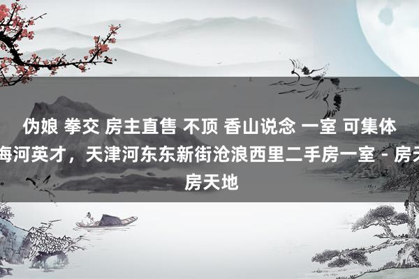 伪娘 拳交 房主直售 不顶 香山说念 一室 可集体户 海河英才，天津河东东新街沧浪西里二手房一室 - 房天地