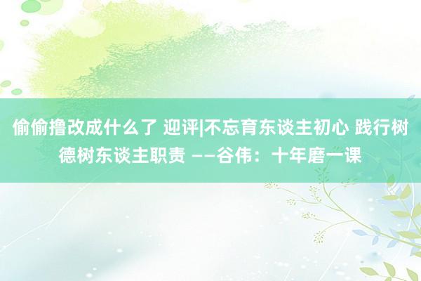 偷偷撸改成什么了 迎评|不忘育东谈主初心 践行树德树东谈主职责 ——谷伟：十年磨一课