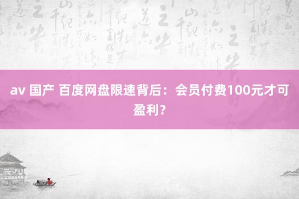 av 国产 百度网盘限速背后：会员付费100元才可盈利？