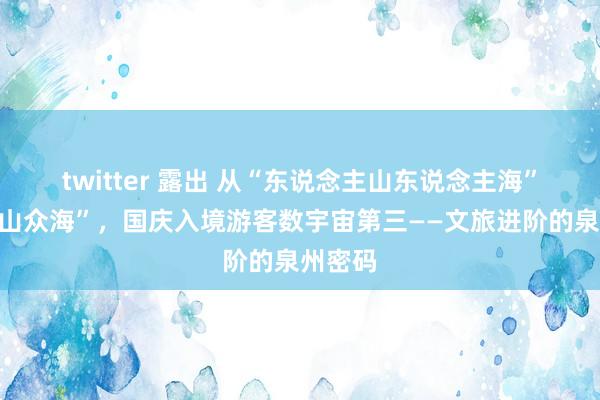 twitter 露出 从“东说念主山东说念主海”到“众山众海”，国庆入境游客数宇宙第三——文旅进阶的泉州密码