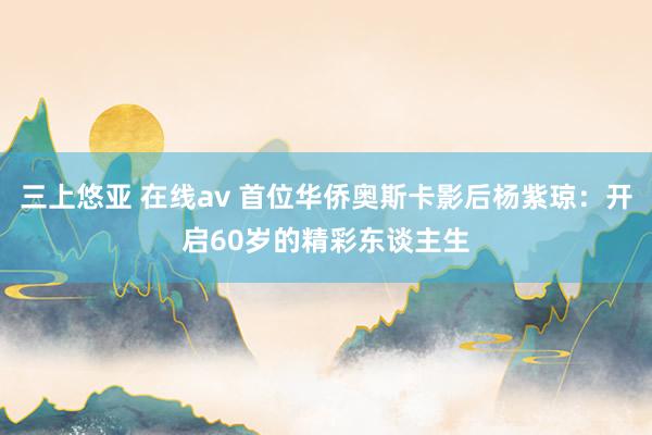 三上悠亚 在线av 首位华侨奥斯卡影后杨紫琼：开启60岁的精彩东谈主生