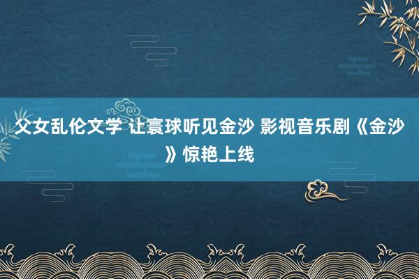 父女乱伦文学 让寰球听见金沙 影视音乐剧《金沙》惊艳上线