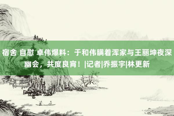 宿舍 自慰 卓伟爆料：于和伟瞒着浑家与王丽坤夜深幽会，共度良宵！|记者|乔振宇|林更新