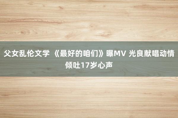 父女乱伦文学 《最好的咱们》曝MV 光良献唱动情倾吐17岁心声