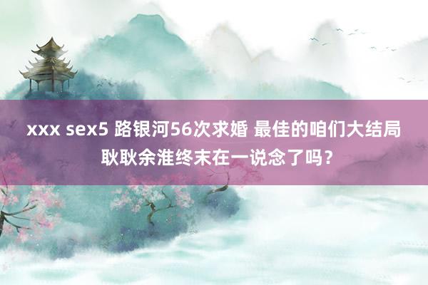 xxx sex5 路银河56次求婚 最佳的咱们大结局 耿耿余淮终末在一说念了吗？