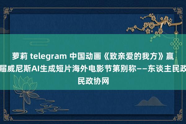 萝莉 telegram 中国动画《致亲爱的我方》赢得首届威尼斯AI生成短片海外电影节第别称——东谈主民政协网