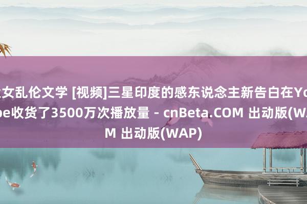 父女乱伦文学 [视频]三星印度的感东说念主新告白在YouTube收货了3500万次播放量 - cnBeta.COM 出动版(WAP)