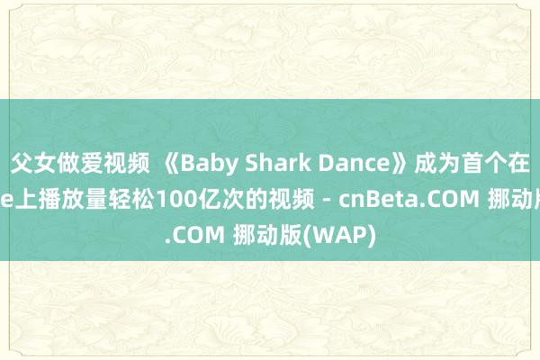 父女做爱视频 《Baby Shark Dance》成为首个在YouTube上播放量轻松100亿次的视频 - cnBeta.COM 挪动版(WAP)