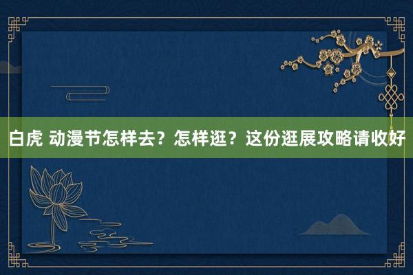 白虎 动漫节怎样去？怎样逛？这份逛展攻略请收好