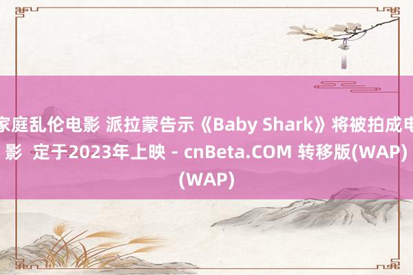 家庭乱伦电影 派拉蒙告示《Baby Shark》将被拍成电影  定于2023年上映 - cnBeta.COM 转移版(WAP)