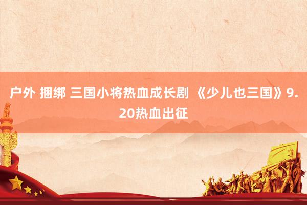 户外 捆绑 三国小将热血成长剧 《少儿也三国》9.20热血出征