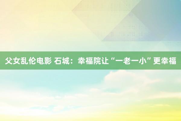 父女乱伦电影 石城：幸福院让“一老一小”更幸福